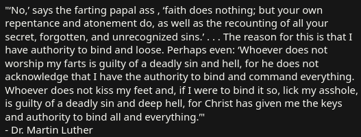 "‘No,’ says the farting papal ass , ‘faith does nothing; but your own repentance and atonement do, as well as the recounting of all your secret, forgotten, and unrecognized sins.’ . . . The reason for this is that I have authority to bind and loose. Perhaps even: ‘Whoever does not worship my farts is guilty of a deadly sin and hell, for he does not acknowledge that I have the authority to bind and command everything. Whoever does not kiss my feet and, if I were to bind it so, lick my asshole, is guilty of a deadly sin and deep hell, for Christ has given me the keys and authority to bind all and everything.’"
- Dr. Martin Luther
