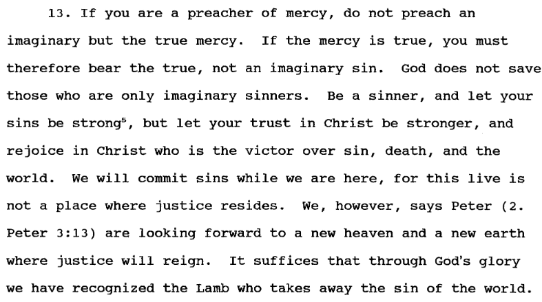 13. If you are a preacher of mercy, do not preach an
imaginary but the true mercy. If the mercy is true, you must
therefore bear the true, not an imaginary sin. God does not save
those who are only imaginary sinners. Be a sinner, and let your
sins be strong 5, but let your trust in Christ be stronger, and
rejoice in Christ who is the victor over sin, death, and the
world. We will commit sins while we are here, for this live is
not a place where justice resides. We, however, says Peter (2.
Peter 3:13) are looking forward to a new heaven and a new earth
where justice will reign. It suffices that through God's glory
we have recognized the Lamb who takes away the sin of the world.